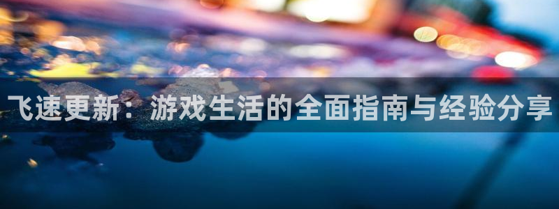 天美娱乐网页版地址：飞速更新：游戏生活的全面指南与经验分享