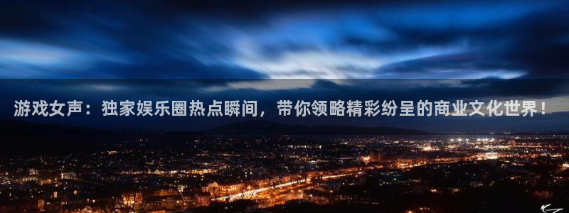 天美娱乐网页登录入口下载：游戏女声：独家娱乐圈热点瞬间，带你